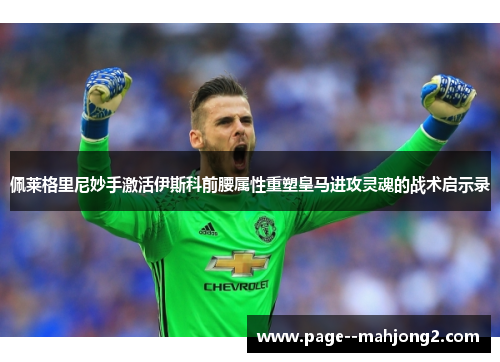 佩莱格里尼妙手激活伊斯科前腰属性重塑皇马进攻灵魂的战术启示录