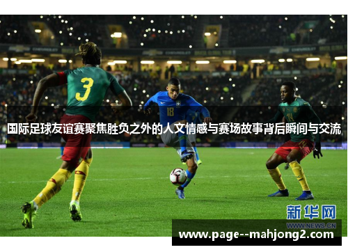 国际足球友谊赛聚焦胜负之外的人文情感与赛场故事背后瞬间与交流
